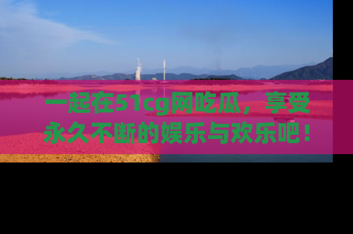 一起在51cg网吃瓜,享受永久不断的娱乐与欢乐吧!