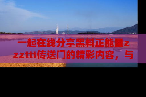 一起在线分享黑料正能量zzzttt传送门的精彩内容，与朋友互动！