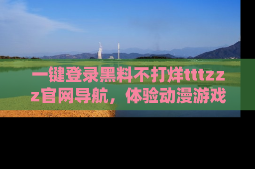 一键登录黑料不打烊tttzzz官网导航,体验动漫游戏风格黑料盛宴