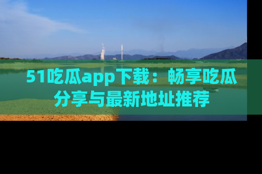 51吃瓜app下载：畅享吃瓜分享与最新地址推荐