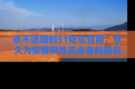 永不迷路的51吃瓜官网，永久为你提供吃瓜必备的精彩资讯
