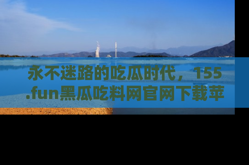 永不迷路的吃瓜时代,155.fun黑瓜吃料网官网下载苹果版陪你同行!