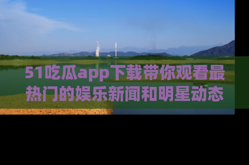 51吃瓜app下载带你观看最热门的娱乐新闻和明星动态