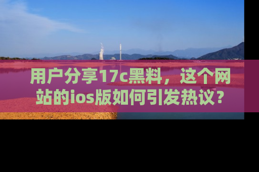 用户分享17c黑料，这个网站的ios版如何引发热议？