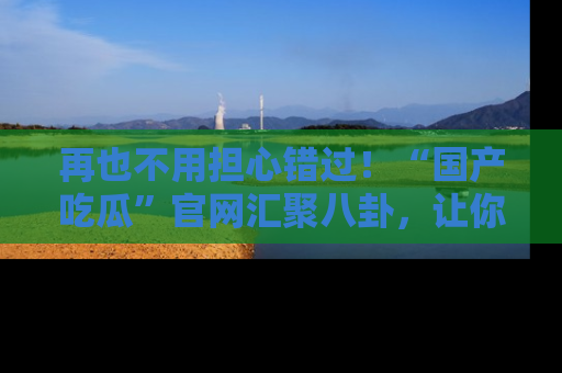 再也不用担心错过！“国产吃瓜”官网汇聚八卦，让你随时随地吃瓜。
