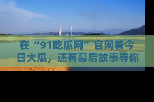 在“91吃瓜网”官网看今日大瓜，还有幕后故事等你来挖掘！