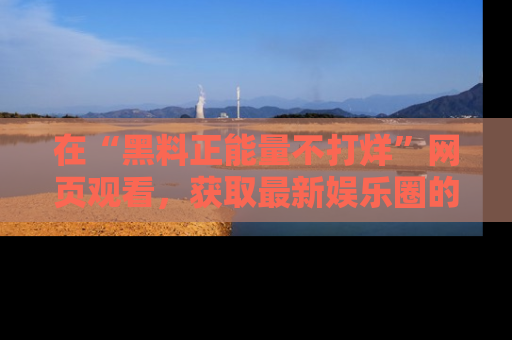 在“黑料正能量不打烊”网页观看,获取最新娱乐圈的正能量与黑料揭秘!