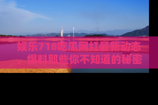 娱乐718吃瓜网红最新动态，爆料那些你不知道的秘密！
