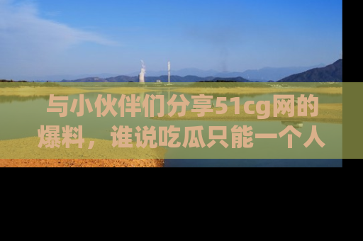 与小伙伴们分享51cg网的爆料，谁说吃瓜只能一个人？