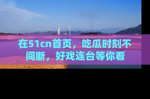 在51cn首页,吃瓜时刻不间断,好戏连台等你看