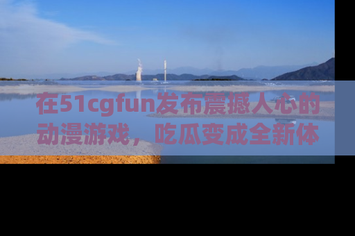 在51cgfun发布震撼人心的动漫游戏,吃瓜变成全新体验