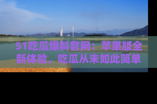 51吃瓜爆料官网:苹果版全新体验,吃瓜从未如此简单