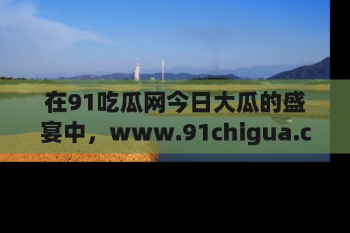在91吃瓜网今日大瓜的盛宴中，www.91chigua.com带你领略每个让人咋舌的精彩故事！