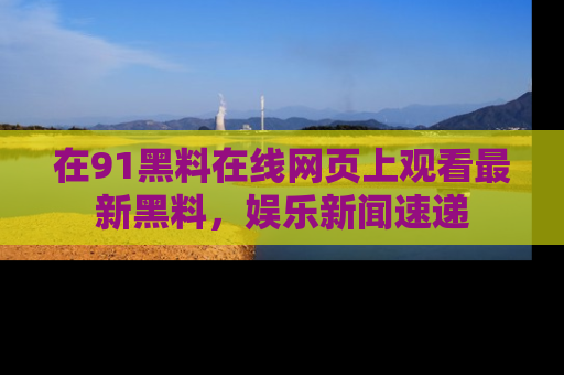 在91黑料在线网页上观看最新黑料，娱乐新闻速递