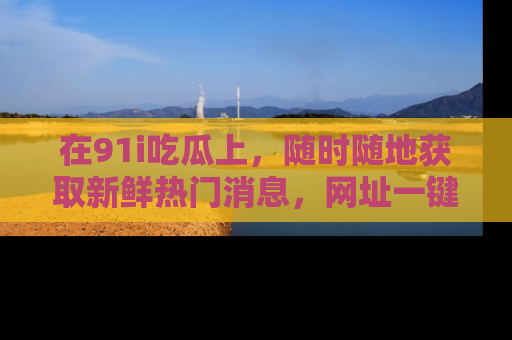 在91i吃瓜上,随时随地获取新鲜热门消息,网址一键直达!