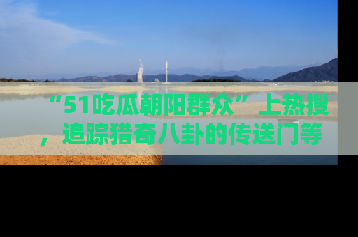 “51吃瓜朝阳群众”上热搜，追踪猎奇八卦的传送门等你点击！