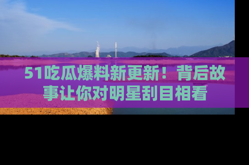 51吃瓜爆料新更新!背后故事让你对明星刮目相看