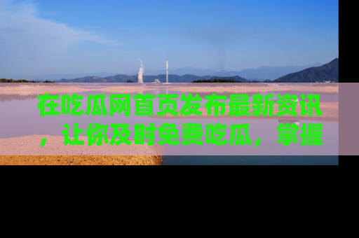 在吃瓜网首页发布最新资讯,让你及时免费吃瓜,掌握热点!