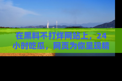 在黑料不打烊网站上,24小时吃瓜,网页为你呈现精彩内幕