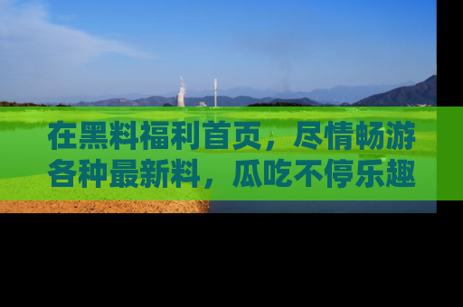 在黑料福利首页,尽情畅游各种最新料,瓜吃不停乐趣无穷!