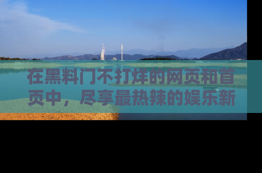 在黑料门不打烊的网页和首页中,尽享最热辣的娱乐新闻与八卦,快来围观!