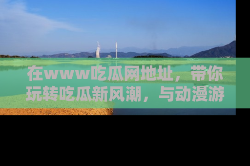 在www吃瓜网地址,带你玩转吃瓜新风潮,与动漫游戏角色共度精彩时光!