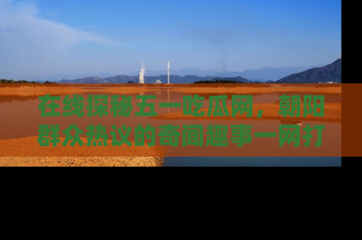 在线探秘五一吃瓜网,朝阳群众热议的奇闻趣事一网打尽