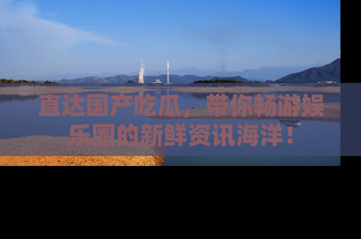 直达国产吃瓜,带你畅游娱乐圈的新鲜资讯海洋!
