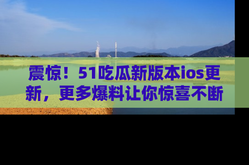 震惊!51吃瓜新版本ios更新,更多爆料让你惊喜不断,赶快来看吧!