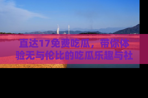 直达17免费吃瓜,带你体验无与伦比的吃瓜乐趣与社区互动