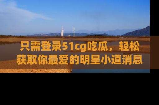 只需登录51cg吃瓜,轻松获取你最爱的明星小道消息!