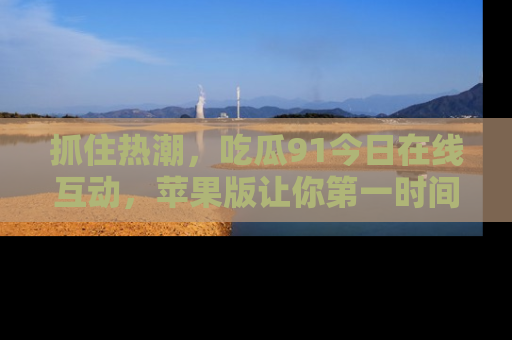 抓住热潮,吃瓜91今日在线互动,苹果版让你第一时间掌握信息!