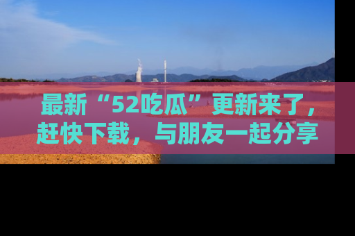 最新“52吃瓜”更新来了,赶快下载,与朋友一起分享吃瓜乐趣!