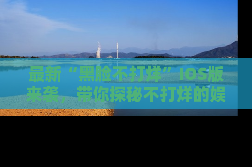最新“黑脸不打烊”IOS版来袭,带你探秘不打烊的娱乐世界!