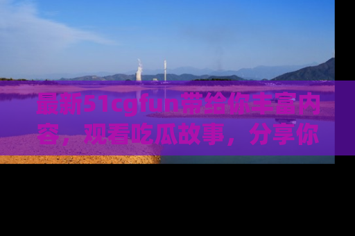 最新51cgfun带给你丰富内容,观看吃瓜故事,分享你的感受!