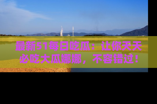 最新51每日吃瓜:让你天天必吃大瓜娜娜,不容错过!