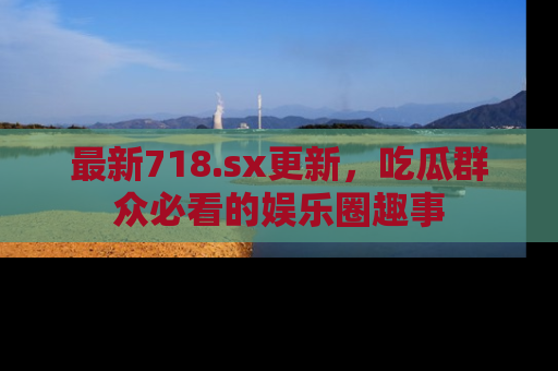 最新718.sx更新,吃瓜群众必看的娱乐圈趣事