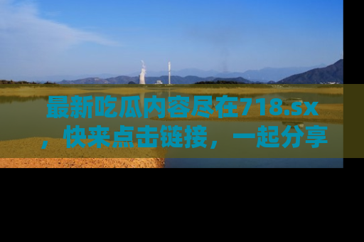 最新吃瓜内容尽在718.sx,快来点击链接,一起分享那些精彩瞬间!