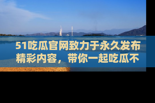51吃瓜官网致力于永久发布精彩内容,带你一起吃瓜不停歇!