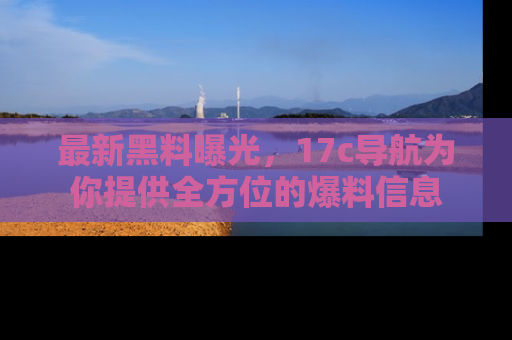 最新黑料曝光,17c导航为你提供全方位的爆料信息