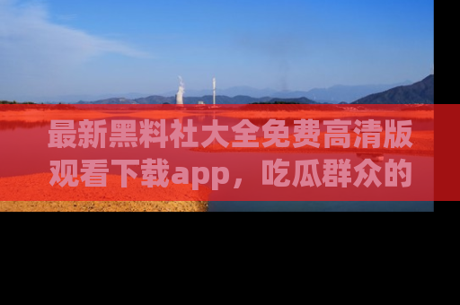 最新黑料社大全免费高清版观看下载app,吃瓜群众的必备神器