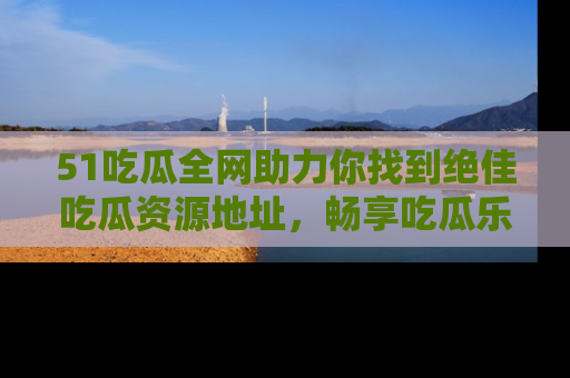 51吃瓜全网助力你找到绝佳吃瓜资源地址，畅享吃瓜乐趣！