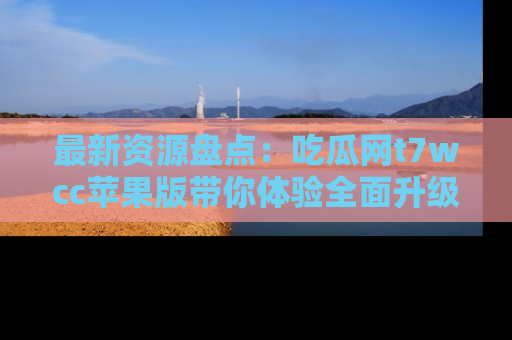最新资源盘点:吃瓜网t7wcc苹果版带你体验全面升级