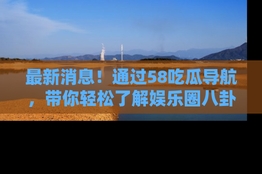 最新消息!通过58吃瓜导航,带你轻松了解娱乐圈八卦动态!