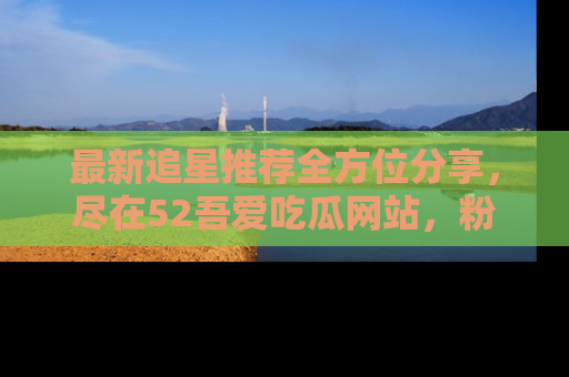 最新追星推荐全方位分享,尽在52吾爱吃瓜网站,粉丝必看